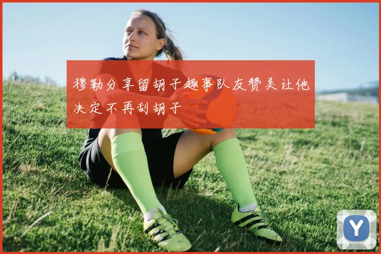 穆勒分享留胡子趣事队友赞美让他决定不再刮胡子