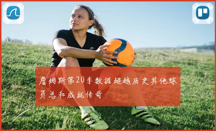 詹姆斯第20季数据超越历史其他球员总和成就传奇