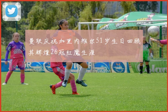 曼联庆祝加里内维尔51岁生日回顾其辉煌26冠红魔生涯