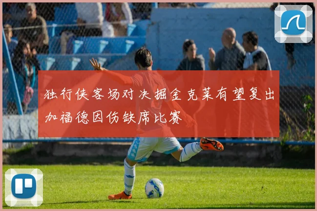 独行侠客场对决掘金克莱有望复出加福德因伤缺席比赛