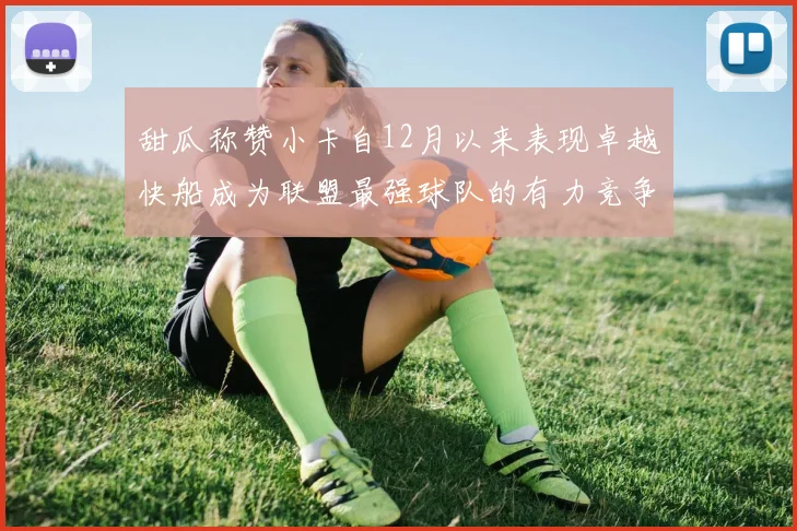 甜瓜称赞小卡自12月以来表现卓越快船成为联盟最强球队的有力竞争者