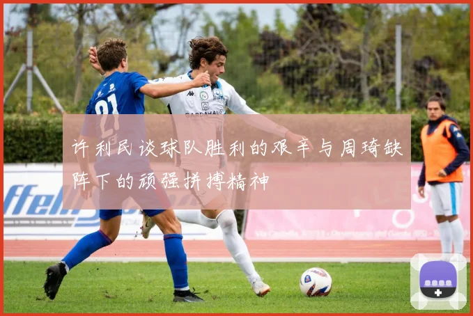 许利民谈球队胜利的艰辛与周琦缺阵下的顽强拼搏精神