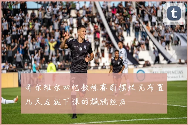 奇尔维尔回忆教练赛前摆烂无布置几天后就下课的尴尬经历