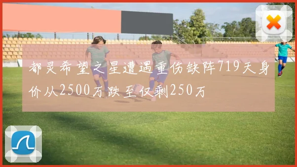 都灵希望之星遭遇重伤缺阵719天身价从2500万跌至仅剩250万