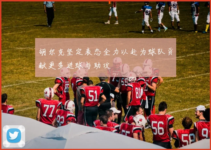 胡尔克坚定表态全力以赴为球队贡献更多进球与助攻