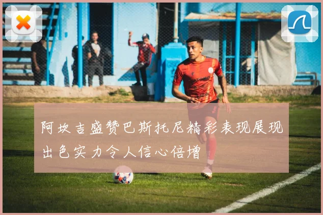 阿坎吉盛赞巴斯托尼精彩表现展现出色实力令人信心倍增