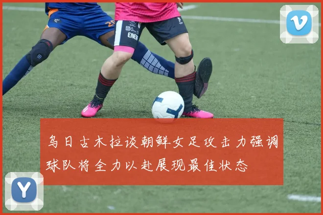 乌日古木拉谈朝鲜女足攻击力强调球队将全力以赴展现最佳状态