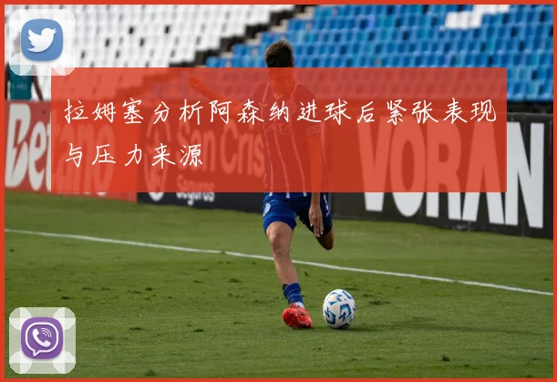 拉姆塞分析阿森纳进球后紧张表现与压力来源