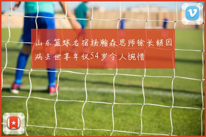 山东篮球名宿杨瀚森恩师徐长锁因病去世享年仅54岁令人惋惜
