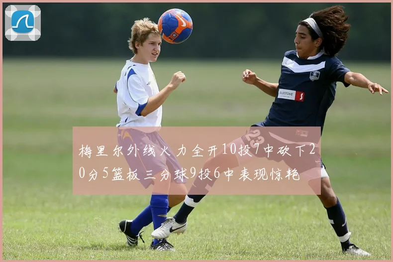 梅里尔外线火力全开10投7中砍下20分5篮板三分球9投6中表现惊艳
