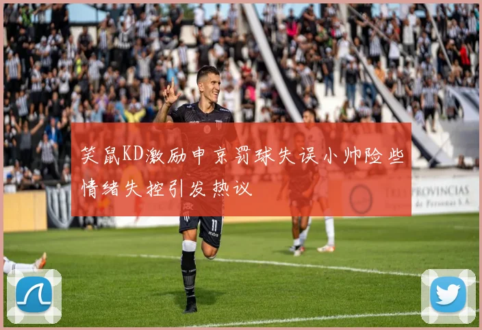 笑鼠KD激励申京罚球失误小帅险些情绪失控引发热议