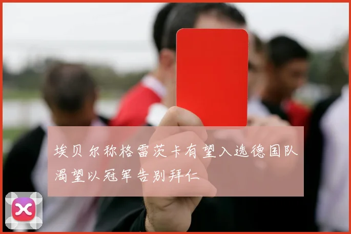 埃贝尔称格雷茨卡有望入选德国队渴望以冠军告别拜仁